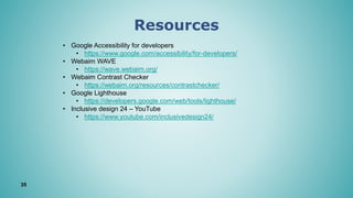 Resources
35
• Google Accessibility for developers
• https://www.google.com/accessibility/for-developers/
• Webaim WAVE
• https://wave.webaim.org/
• Webaim Contrast Checker
• https://webaim.org/resources/contrastchecker/
• Google Lighthouse
• https://developers.google.com/web/tools/lighthouse/
• Inclusive design 24 – YouTube
• https://www.youtube.com/inclusivedesign24/
 