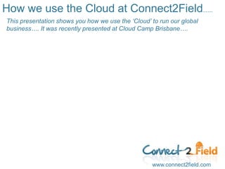 How we use the Cloud at Connect2Field….. This presentation shows you how we use the ‘Cloud’ to run our global business…. It was recently presented at Cloud Camp Brisbane….  www.connect2field.com 