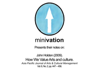 minivation
           Presents their notes on:

             John Holden (2009).
   How We Value Arts and culture.
Asia Pacific Journal of Arts & Cultural Management
               Vol. 6, No. 2, pp. 447 – 456.
 