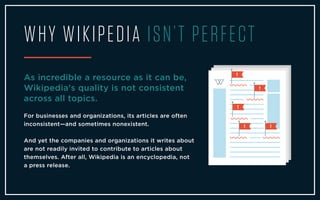 WHY WIKIPEDIA ISN’T PERFECT
As incredible a resource as it can be,
Wikipedia's quality is not consistent
across all topics.
For businesses and organizations, its articles are often
inconsistent—and sometimes nonexistent.
And yet the companies and organizations it writes about
are not readily invited to contribute to articles about
themselves. After all, Wikipedia is an encyclopedia, not
a press release.
 