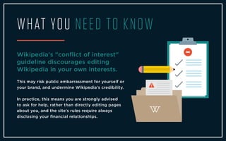WHAT YOU NEED TO KNOW
Wikipedia's "conﬂict of interest"
guideline discourages editing
Wikipedia in your own interests.
This may risk public embarrassment for yourself or
your brand, and undermine Wikipedia's credibility.
In practice, this means you are strongly advised
to ask for help, rather than directly editing pages
about you, and the site's rules require always
disclosing your ﬁnancial relationships.
 