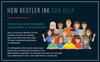 HOW BEUTLER INK CAN HELP
Interacting with Wikipedia
successfully is no small task.
But it's a service Beutler Ink has
excelled at since our earliest
days—our team has more than
20 years combined experience
on Wikipedia.
If a Wikipedia article exists about your
brand, we can help you to ensure it's as
high quality as possible. If one does not exist, we can help
you understand if now is the right time to create one.
 
