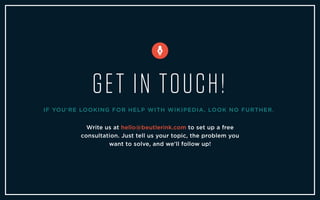 Write us at hello@beutlerink.com to set up a free
consultation. Just tell us your topic, the problem you
want to solve, and we'll follow up!
GET IN TOUCH!
IF YOU'RE LOOKING FOR HELP WITH WIKIPEDIA, LOOK NO FURTHER.
 