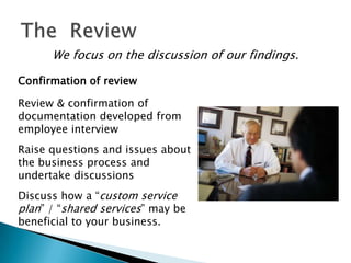We focus on the discussion of our findings.

Confirmation of review

Review & confirmation of
documentation developed from
employee interview
Raise questions and issues about
the business process and
undertake discussions
Discuss how a “custom service
plan” / “shared services” may be
beneficial to your business.
 