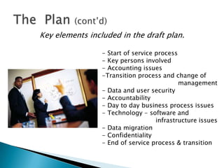Key elements included in the draft plan.

                 - Start of service process
                 - Key persons involved
                 - Accounting issues
                 -Transition process and change of
                                            management
                 - Data and user security
                 - Accountability
                 - Day to day business process issues
                 - Technology - software and
                                    infrastructure issues
                 - Data migration
                 - Confidentiality
                 - End of service process & transition
 