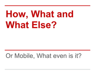 How, What and
What Else?


Or Mobile, What even is it?
 