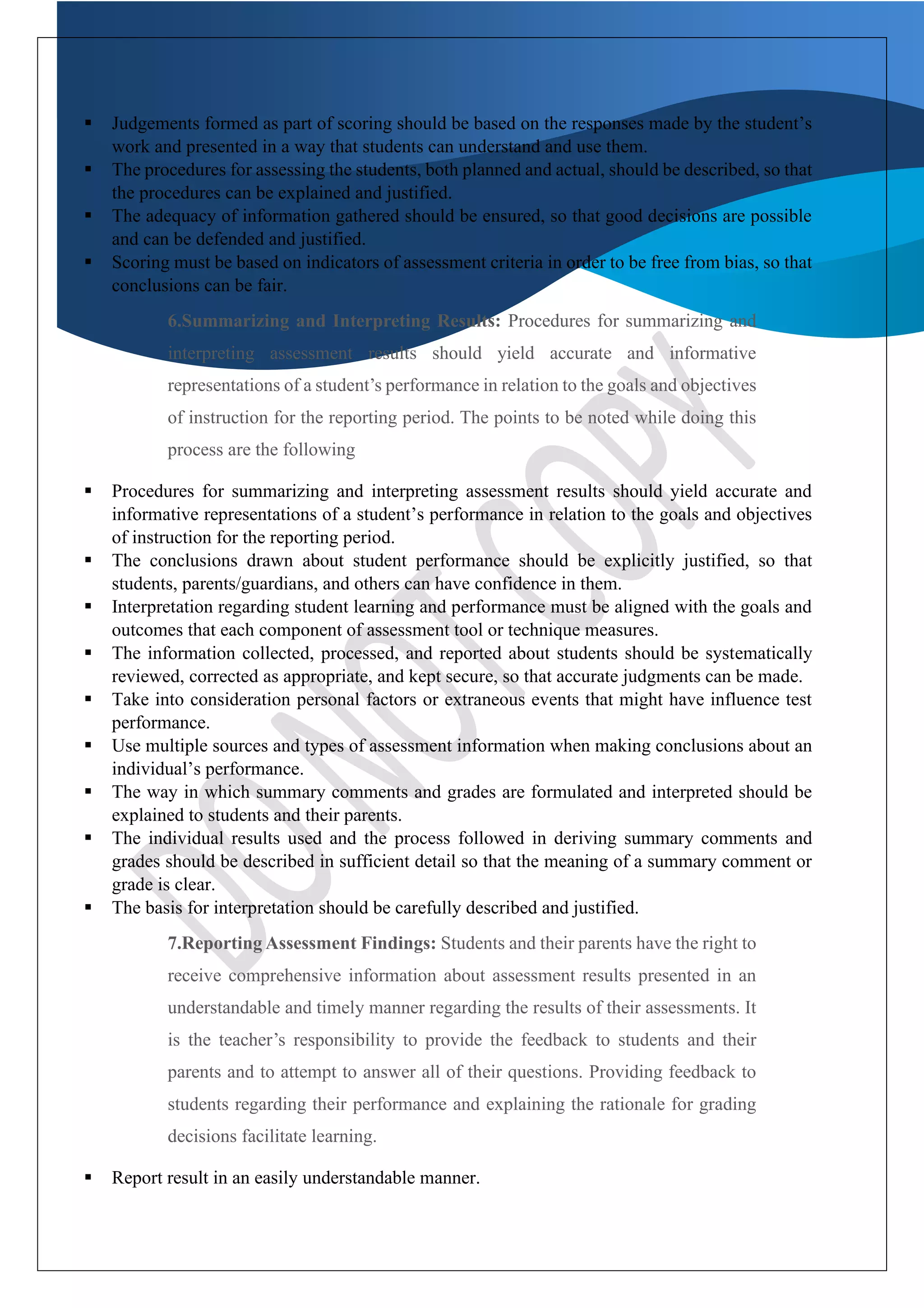 ▪ Judgements formed as part of scoring should be based on the responses made by the student’s
work and presented in a way that students can understand and use them.
▪ The procedures for assessing the students, both planned and actual, should be described, so that
the procedures can be explained and justified.
▪ The adequacy of information gathered should be ensured, so that good decisions are possible
and can be defended and justified.
▪ Scoring must be based on indicators of assessment criteria in order to be free from bias, so that
conclusions can be fair.
6.Summarizing and Interpreting Results: Procedures for summarizing and
interpreting assessment results should yield accurate and informative
representations of a student’s performance in relation to the goals and objectives
of instruction for the reporting period. The points to be noted while doing this
process are the following
▪ Procedures for summarizing and interpreting assessment results should yield accurate and
informative representations of a student’s performance in relation to the goals and objectives
of instruction for the reporting period.
▪ The conclusions drawn about student performance should be explicitly justified, so that
students, parents/guardians, and others can have confidence in them.
▪ Interpretation regarding student learning and performance must be aligned with the goals and
outcomes that each component of assessment tool or technique measures.
▪ The information collected, processed, and reported about students should be systematically
reviewed, corrected as appropriate, and kept secure, so that accurate judgments can be made.
▪ Take into consideration personal factors or extraneous events that might have influence test
performance.
▪ Use multiple sources and types of assessment information when making conclusions about an
individual’s performance.
▪ The way in which summary comments and grades are formulated and interpreted should be
explained to students and their parents.
▪ The individual results used and the process followed in deriving summary comments and
grades should be described in sufficient detail so that the meaning of a summary comment or
grade is clear.
▪ The basis for interpretation should be carefully described and justified.
7.Reporting Assessment Findings: Students and their parents have the right to
receive comprehensive information about assessment results presented in an
understandable and timely manner regarding the results of their assessments. It
is the teacher’s responsibility to provide the feedback to students and their
parents and to attempt to answer all of their questions. Providing feedback to
students regarding their performance and explaining the rationale for grading
decisions facilitate learning.
▪ Report result in an easily understandable manner.
 