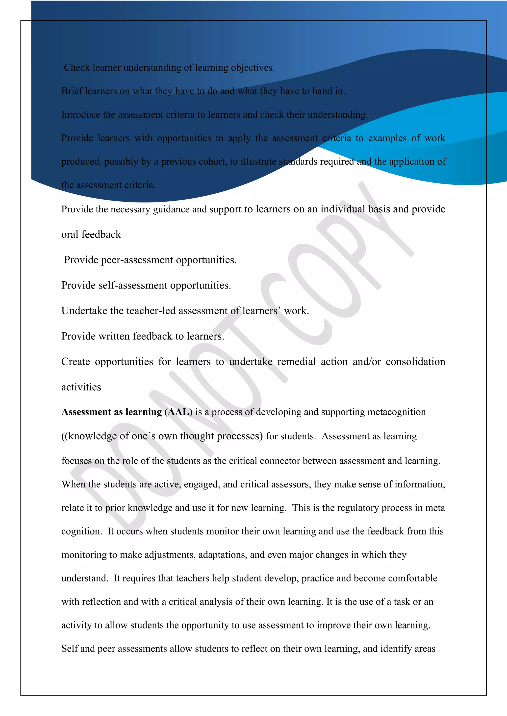 Check learner understanding of learning objectives.
Brief learners on what they have to do and what they have to hand in.
Introduce the assessment criteria to learners and check their understanding.
Provide learners with opportunities to apply the assessment criteria to examples of work
produced, possibly by a previous cohort, to illustrate standards required and the application of
the assessment criteria.
Provide the necessary guidance and support to learners on an individual basis and provide
oral feedback
Provide peer-assessment opportunities.
Provide self-assessment opportunities.
Undertake the teacher-led assessment of learners’ work.
Provide written feedback to learners.
Create opportunities for learners to undertake remedial action and/or consolidation
activities
Assessment as learning (AAL) is a process of developing and supporting metacognition
((knowledge of one’s own thought processes) for students. Assessment as learning
focuses on the role of the students as the critical connector between assessment and learning.
When the students are active, engaged, and critical assessors, they make sense of information,
relate it to prior knowledge and use it for new learning. This is the regulatory process in meta
cognition. It occurs when students monitor their own learning and use the feedback from this
monitoring to make adjustments, adaptations, and even major changes in which they
understand. It requires that teachers help student develop, practice and become comfortable
with reflection and with a critical analysis of their own learning. It is the use of a task or an
activity to allow students the opportunity to use assessment to improve their own learning.
Self and peer assessments allow students to reflect on their own learning, and identify areas
 