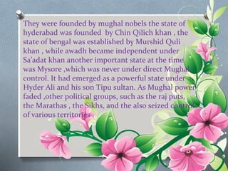 They were founded by mughal nobels the state of 
hyderabad was founded by Chin Qilich khan , the 
state of bengal was established by Murshid Quli 
khan , while awadh became independent under 
Sa’adat khan another important state at the time 
was Mysore ,which was never under direct Mughal 
control. It had emerged as a powerful state under 
Hyder Ali and his son Tipu sultan. As Mughal power 
faded ,other political groups, such as the raj puts, 
the Marathas , the Sikhs, and the also seized control 
of various territories . 
 