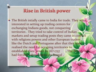 The British intially came to India for trade. They were 
interested in setting up trading centers for 
exchanging Indians goods, not conquering 
territories . They tried to take control of Indian 
markets and setup trading posts they came in conflict 
with religions powers and other European traders , 
like the Dutch and Portuguese after that they soon 
realised the need for occuping territories to 
established their power by AD 1757 , The British 
had forcibly taken control on Bengal . 
 