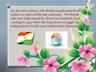 On the next century ,the British transformed from 
traders to rulers of the sub continent . The British 
rule over India lasted for about two hundred years 
, ending in 1947 when the long drawn struggle for 
independence finally won Indians their freedom. 
 