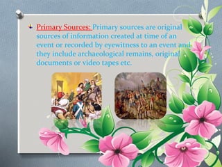 Primary Sources: Primary sources are original 
sources of information created at time of an 
event or recorded by eyewitness to an event and 
they include archaeological remains, original 
documents or video tapes etc. 
 