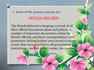 Some of the primary sources are: 
OFFICIAL RECORDS 
The British believed in keeping a record of all 
their official documents plans and polices. A 
number of important documents written by 
British officials and there correspondence with 
prominent Indians leaders were stored in record 
rooms that were attached to all government 
institutions , such as collect orates, law courts etc. 
 