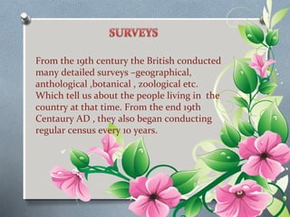 From the 19th century the British conducted 
many detailed surveys –geographical, 
anthological ,botanical , zoological etc. 
Which tell us about the people living in the 
country at that time. From the end 19th 
Centaury AD , they also began conducting 
regular census every 10 years. 
 