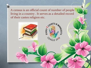 A census is an official count of number of people 
living in a country . It serves as a detailed record 
of their castes religion etc. 
 