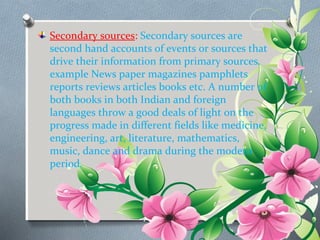 Secondary sources: Secondary sources are 
second hand accounts of events or sources that 
drive their information from primary sources. 
example News paper magazines pamphlets 
reports reviews articles books etc. A number of 
both books in both Indian and foreign 
languages throw a good deals of light on the 
progress made in different fields like medicine, 
engineering, art, literature, mathematics, 
music, dance and drama during the modern 
period. 
 