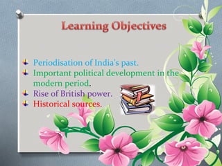 Periodisation of India's past. 
Important political development in the 
modern period. 
Rise of British power. 
Historical sources. 
 