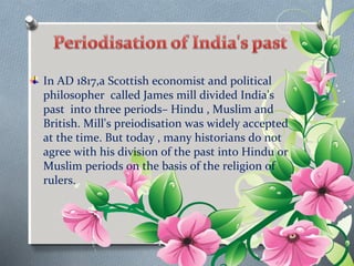 In AD 1817,a Scottish economist and political 
philosopher called James mill divided India's 
past into three periods– Hindu , Muslim and 
British. Mill's preiodisation was widely accepted 
at the time. But today , many historians do not 
agree with his division of the past into Hindu or 
Muslim periods on the basis of the religion of 
rulers. 
 