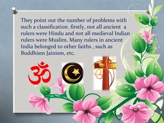 They point out the number of problems with 
such a classification. firstly, not all ancient a 
rulers were Hindu and not all medieval Indian 
rulers were Muslim. Many rulers in ancient 
India belonged to other faiths , such as 
Buddhism Jainism, etc. 
 