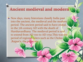 Now days, many historians classify India past 
into the ancient, the medieval and the modern 
period. The ancient period said to have ended 
in the 7th century AD with the death of 
Harshavardhana. The medieval period is said 
to extend from AD 700 to AD 1750.This was the 
period of regional rulers such as the Cholas 
,Rajput's, the palas, etc. 
 
