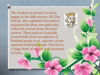 The modern is period is to have 
begun in the 18th century AD.The 
British also exploited the country 
resources for their own gain-they 
collected revenue from the land 
owners. There polices Gradually 
turned India from an exporter of 
finished goods to an exporter of raw 
material of British goods. This led to 
a huge drain of wealth and resources 
of India . 
 