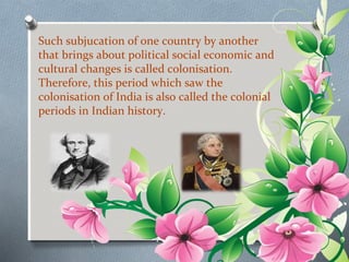Such subjucation of one country by another 
that brings about political social economic and 
cultural changes is called colonisation. 
Therefore, this period which saw the 
colonisation of India is also called the colonial 
periods in Indian history. 
 