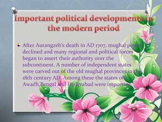 After Aurangzeb’s death in AD 1707, mughal power 
declined and many regional and political forces 
began to assert their authority over the 
subcontinent. A number of independent states 
were carved out of the old mughal provinces in the 
18th century AD. Among these the states of 
Awadh,Bengal and Hyderabad were important. 
 