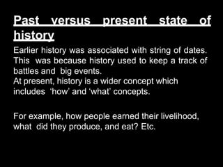 Past versus present state of
history
Earlier history was associated with string of dates.
This was because history used to keep a track of
battles and big events.
At present, history is a wider concept which
includes ‘how’ and ‘what’ concepts.
For example, how people earned their livelihood,
what did they produce, and eat? Etc.
 