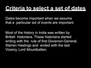 Criteria to select a set of dates
Dates become important when we assume
that a particular set of events are important.
Most of the history in India was written by
British historians. These historians started
writing with the rule of first Governor-General,
Warren Hastings and ended with the last
Viceroy, Lord Mountbatten.
 