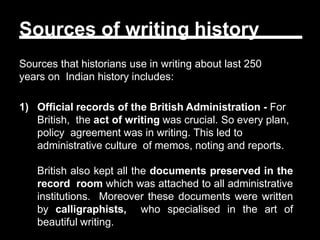 Sources of writing history
Sources that historians use in writing about last 250
years on Indian history includes:
1) Official records of the British Administration - For
British, the act of writing was crucial. So every plan,
policy agreement was in writing. This led to
administrative culture of memos, noting and reports.
British also kept all the documents preserved in the
record room which was attached to all administrative
institutions. Moreover these documents were written
by calligraphists, who specialised in the art of
beautiful writing.
 