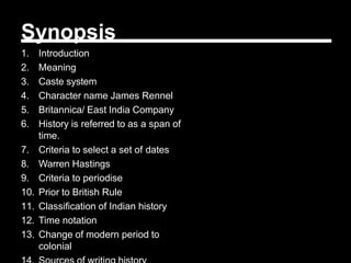 Synopsis
1. Introduction
2. Meaning
3. Caste system
4. Character name James Rennel
5. Britannica/ East India Company
6. History is referred to as a span of
time.
7. Criteria to select a set of dates
8. Warren Hastings
9. Criteria to periodise
10. Prior to British Rule
11. Classification of Indian history
12. Time notation
13. Change of modern period to
colonial
 
