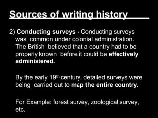 Sources of writing history
2) Conducting surveys - Conducting surveys
was common under colonial administration.
The British believed that a country had to be
properly known before it could be effectively
administered.
By the early 19th century, detailed surveys were
being carried out to map the entire country.
For Example: forest survey, zoological survey,
etc.
 