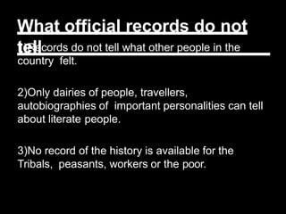 What official records do not
tell
1)Records do not tell what other people in the
country felt.
2)Only dairies of people, travellers,
autobiographies of important personalities can tell
about literate people.
3)No record of the history is available for the
Tribals, peasants, workers or the poor.
 