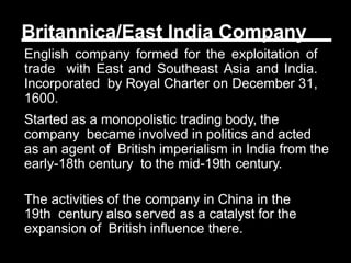 Britannica/East India Company
English company formed for the exploitation of
trade with East and Southeast Asia and India.
Incorporated by Royal Charter on December 31,
1600.
Started as a monopolistic trading body, the
company became involved in politics and acted
as an agent of British imperialism in India from the
early-18th century to the mid-19th century.
The activities of the company in China in the
19th century also served as a catalyst for the
expansion of British influence there.
 