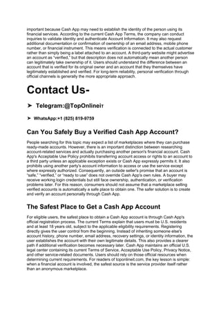 important because Cash App may need to establish the identity of the person using its
financial services. According to the current Cash App Terms, the company can conduct
inquiries to validate identity and authenticate Account Information. It may also request
additional documentation or confirmation of ownership of an email address, mobile phone
number, or financial instrument. This means verification is connected to the actual customer
rather than simply being a label attached to an account. A third-party website might advertise
an account as “verified,” but that description does not automatically mean another person
can legitimately take ownership of it. Users should understand the difference between an
account that is verified for its original owner and an account that they themselves have
legitimately established and verified. For long-term reliability, personal verification through
official channels is generally the more appropriate approach.
Contact Us-
➤ Telegram:@TopOnlineiT
➤ WhatsApp:+1 (825) 819-9759
Can You Safely Buy a Verified Cash App Account?
People searching for this topic may expect a list of marketplaces where they can purchase
ready-made accounts. However, there is an important distinction between researching
account-related services and actually purchasing another person's financial account. Cash
App's Acceptable Use Policy prohibits transferring account access or rights to an account to
a third party unless an applicable exception exists or Cash App expressly permits it. It also
prohibits using another party's account information to access or use the service except
where expressly authorized. Consequently, an outside seller's promise that an account is
“safe,” “verified,” or “ready to use” does not override Cash App's own rules. A buyer may
receive working login credentials but still face ownership, authentication, or verification
problems later. For this reason, consumers should not assume that a marketplace selling
verified accounts is automatically a safe place to obtain one. The safer solution is to create
and verify an account personally through Cash App.
The Safest Place to Get a Cash App Account
For eligible users, the safest place to obtain a Cash App account is through Cash App's
official registration process. The current Terms explain that users must be U.S. residents
and at least 18 years old, subject to the applicable eligibility requirements. Registering
directly gives the user control from the beginning. Instead of inheriting someone else's
account history, phone number, email address, recovery settings, or identity information, the
user establishes the account with their own legitimate details. This also provides a clearer
path if additional verification becomes necessary later. Cash App maintains an official U.S.
legal center containing its current Terms of Service, Acceptable Use Policy, Privacy Notice,
and other service-related documents. Users should rely on those official resources when
determining current requirements. For readers of toponlineit.com, the key lesson is simple:
when a financial account is involved, the safest source is the service provider itself rather
than an anonymous marketplace.
 