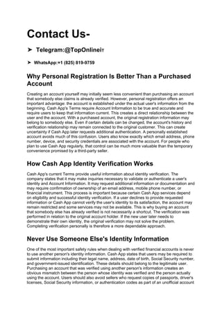Contact Us-
➤ Telegram:@TopOnlineiT
➤ WhatsApp:+1 (825) 819-9759
Why Personal Registration Is Better Than a Purchased
Account
Creating an account yourself may initially seem less convenient than purchasing an account
that somebody else claims is already verified. However, personal registration offers an
important advantage: the account is established under the actual user's information from the
beginning. Cash App's Terms require Account Information to be true and accurate and
require users to keep that information current. This creates a direct relationship between the
user and the account. With a purchased account, the original registration information may
belong to somebody else. Even if certain details can be changed, the account's history and
verification relationship may remain connected to the original customer. This can create
uncertainty if Cash App later requests additional authentication. A personally established
account avoids much of this confusion. Users also know exactly which email address, phone
number, device, and security credentials are associated with the account. For people who
plan to use Cash App regularly, that control can be much more valuable than the temporary
convenience promised by a third-party seller.
How Cash App Identity Verification Works
Cash App's current Terms provide useful information about identity verification. The
company states that it may make inquiries necessary to validate or authenticate a user's
identity and Account Information. It may request additional information or documentation and
may require confirmation of ownership of an email address, mobile phone number, or
financial instrument. This process is important because certain Cash App services depend
on eligibility and successful identity verification. If a user declines to provide requested
information or Cash App cannot verify the user's identity to its satisfaction, the account may
remain restricted and some services may not be available. This is why buying an account
that somebody else has already verified is not necessarily a shortcut. The verification was
performed in relation to the original account holder. If the new user later needs to
demonstrate their own identity, the original verification may not solve the problem.
Completing verification personally is therefore a more dependable approach.
Never Use Someone Else's Identity Information
One of the most important safety rules when dealing with verified financial accounts is never
to use another person's identity information. Cash App states that users may be required to
submit information including their legal name, address, date of birth, Social Security number,
and government-issued identification. These details should belong to the legitimate user.
Purchasing an account that was verified using another person's information creates an
obvious mismatch between the person whose identity was verified and the person actually
using the account. Users should also avoid sellers who request copies of passports, driver's
licenses, Social Security information, or authentication codes as part of an unofficial account
 
