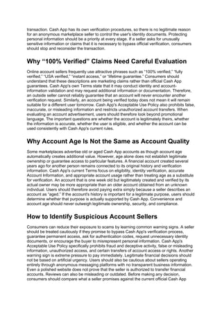 transaction. Cash App has its own verification procedures, so there is no legitimate reason
for an anonymous marketplace seller to control the user's identity documents. Protecting
personal information should be a priority at every stage. If a seller asks for unusually
sensitive information or claims that it is necessary to bypass official verification, consumers
should stop and reconsider the transaction.
Why “100% Verified” Claims Need Careful Evaluation
Online account sellers frequently use attractive phrases such as “100% verified,” “fully
verified,” “USA verified,” “instant access,” or “lifetime guarantee.” Consumers should
understand that these descriptions are marketing claims rather than official Cash App
guarantees. Cash App's own Terms state that it may conduct identity and account-
information validation and may request additional information or documentation. Therefore,
an outside seller cannot reliably guarantee that an account will never encounter another
verification request. Similarly, an account being verified today does not mean it will remain
suitable for a different user tomorrow. Cash App's Acceptable Use Policy also prohibits false,
inaccurate, or misleading information and restricts unauthorized account transfers. When
evaluating an account advertisement, users should therefore look beyond promotional
language. The important questions are whether the account is legitimately theirs, whether
the information is accurate, whether the user is eligible, and whether the account can be
used consistently with Cash App's current rules.
Why Account Age Is Not the Same as Account Quality
Some marketplaces advertise old or aged Cash App accounts as though account age
automatically creates additional value. However, age alone does not establish legitimate
ownership or guarantee access to particular features. A financial account created several
years ago for another person remains connected to its original history and verification
information. Cash App's current Terms focus on eligibility, identity verification, accurate
Account Information, and appropriate account usage rather than treating age as a substitute
for verification. An account that is one week old but legitimately created and verified by its
actual owner may be more appropriate than an older account obtained from an unknown
individual. Users should therefore avoid paying extra simply because a seller describes an
account as “aged.” If the account's history is important for a legitimate purpose, users should
determine whether that purpose is actually supported by Cash App. Convenience and
account age should never outweigh legitimate ownership, security, and compliance.
How to Identify Suspicious Account Sellers
Consumers can reduce their exposure to scams by learning common warning signs. A seller
should be treated cautiously if they promise to bypass Cash App's verification process,
guarantee permanent access, ask for authentication codes, request unnecessary identity
documents, or encourage the buyer to misrepresent personal information. Cash App's
Acceptable Use Policy specifically prohibits fraud and deceptive activity, false or misleading
information, unauthorized access, and certain transfers of account access or rights. Another
warning sign is extreme pressure to pay immediately. Legitimate financial decisions should
not be based on artificial urgency. Users should also be cautious about sellers operating
entirely through anonymous messaging platforms with no transparent business information.
Even a polished website does not prove that the seller is authorized to transfer financial
accounts. Reviews can also be misleading or outdated. Before making any decision,
consumers should compare what a seller promises against the current official Cash App
 