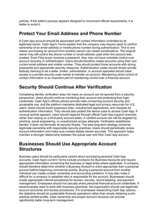 policies. If the seller's process appears designed to circumvent official requirements, it is
better to avoid it.
Protect Your Email Address and Phone Number
A Cash App account should be associated with contact information controlled by its
legitimate owner. Cash App's Terms explain that the company may require users to confirm
ownership of an email address or mobile phone number during authentication. This is one
reason purchasing an account from another person can create complications. The original
owner may still control the phone number or email address used when the account was
created. Even if the buyer receives a password, they may not have complete control over
account recovery or authentication. Users should therefore create accounts using their own
current email address and mobile number. They should protect those accounts with strong
passwords and appropriate security measures. Authentication codes should remain private.
Nobody claiming to be a seller, broker, administrator, or account specialist should need
access to a private security code merely to transfer an account. Maintaining direct control of
contact information is an important part of maintaining control over a financial account.
Security Should Continue After Verification
Completing identity verification does not mean an account can be ignored from a security
perspective. Users should continue monitoring their account and protecting their login
credentials. Cash App's official policies provide rules concerning account security and
acceptable use, and the platform maintains dedicated legal and privacy resources for U.S.
users. Users should avoid suspicious links, unauthorized applications, and requests for
authentication information. They should also protect the device used to access Cash App. If
unusual activity appears, users should respond through official Cash App support channels
rather than relying on a third-party account seller. A verified account can still be targeted by
phishing, social engineering, or unauthorized access attempts. Verification establishes
identity; it does not eliminate all security threats. The best long-term strategy combines
legitimate ownership with responsible security practices. Users should periodically review
account information and make sure contact details remain accurate. This approach helps
maintain a stronger relationship between the actual user and their Cash App account.
Businesses Should Use Appropriate Account
Structures
Business users should be particularly careful about purchasing personal Cash App
accounts. Cash App's current Terms include provisions for Business Accounts and require
appropriate information concerning the business or legal entity where applicable. A company
should therefore determine whether a Business Account is more appropriate than a personal
account before beginning commercial activity. Buying a personal account from another
individual can create unclear ownership and accounting problems. It may also make it
difficult for a company to establish who is responsible for the account. Businesses should
create appropriate internal procedures for access, security, record keeping, and payment
management. Employees should not casually share personal financial-account credentials. If
several people need to work with business payments, the organization should use legitimate
account structures and access procedures. For businesses researching Cash App options,
the objective should be sustainable financial operations rather than simply obtaining a pre-
existing verified profile. Clear ownership and proper account structure can provide
significantly better long-term management.
 