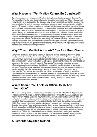 What Happens If Verification Cannot Be Completed?
Sometimes users may encounter difficulties during the verification process. Cash App's
Terms explain that if a user does not provide requested information or if Cash App cannot
verify identity to its satisfaction, the account may remain restricted and certain services may
be unavailable. When this happens, purchasing someone else's account is not a reliable
solution. The appropriate approach is to review the information submitted, correct legitimate
errors, provide requested documentation through official channels, and seek support when
necessary. Users should not attempt to solve a verification issue by using another person's
identity. Doing so can create additional account and security problems. Users should also
avoid sending identity documents to multiple unofficial sellers while waiting for verification.
This can increase privacy exposure without resolving the underlying problem. Verification
may sometimes require patience, but completing the process correctly creates a much
stronger foundation. For educational resources about digital accounts, toponlineit.com can
help users understand the general considerations, while official Cash App resources should
be used for current account requirements.
Why “Cheap Verified Accounts” Can Be a Poor Choice
Low prices can make third-party Cash App accounts appear attractive. However, price
should not be the main factor when dealing with a financial account. A cheap account may
have unknown ownership, incomplete control information, or security issues. Even if the
login works initially, future verification could expose a mismatch between the original account
holder and the person currently using it. Cash App's Terms make clear that Account
Information must be accurate and that identity verification can be required for particular
services. Therefore, a low purchase price does not guarantee long-term value. Consumers
should consider the total cost of dealing with an account that becomes restricted or
inaccessible. They should also consider the privacy implications of sending sensitive
information to an unknown seller. In financial services, a transparent and legitimate account
relationship is usually more valuable than a discounted shortcut. Instead of searching for the
cheapest account, users should concentrate on creating an account that they can
legitimately control and maintain.
Where Should You Look for Official Cash App
Information?
When researching Cash App accounts, users should start with official Cash App resources.
The company's U.S. legal center provides access to its Terms of Service, Acceptable Use
Policy, Privacy Notice, Business Payment Terms, and other relevant documents. This is
particularly important because online articles and marketplace advertisements can become
outdated. Cash App's current Terms page indicates that it was last updated on August 5,
2026. That means information published several years ago may no longer accurately
describe the platform's current requirements. Users should therefore verify important claims
directly against current Cash App documentation. If an advertisement promises features or
account conditions that are not clearly supported by official information, consumers should
be cautious. Official documentation is especially important when dealing with identity
verification, account restrictions, business accounts, or financial services. Using current
sources can help users avoid making decisions based on outdated assumptions.
A Safer Step-by-Step Method
 