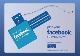Over900millionpeopleonFacebook.
80%ofbusinesstodayareusingfacebook
forBusinesses
plan your
strategy now!
?
how&why
Reachtherightaudienceforyourbusinessandturnthemintocustomers.
Designed & Compiled by
Idea Entertainments India Pvt. Ltd.,
TM
 