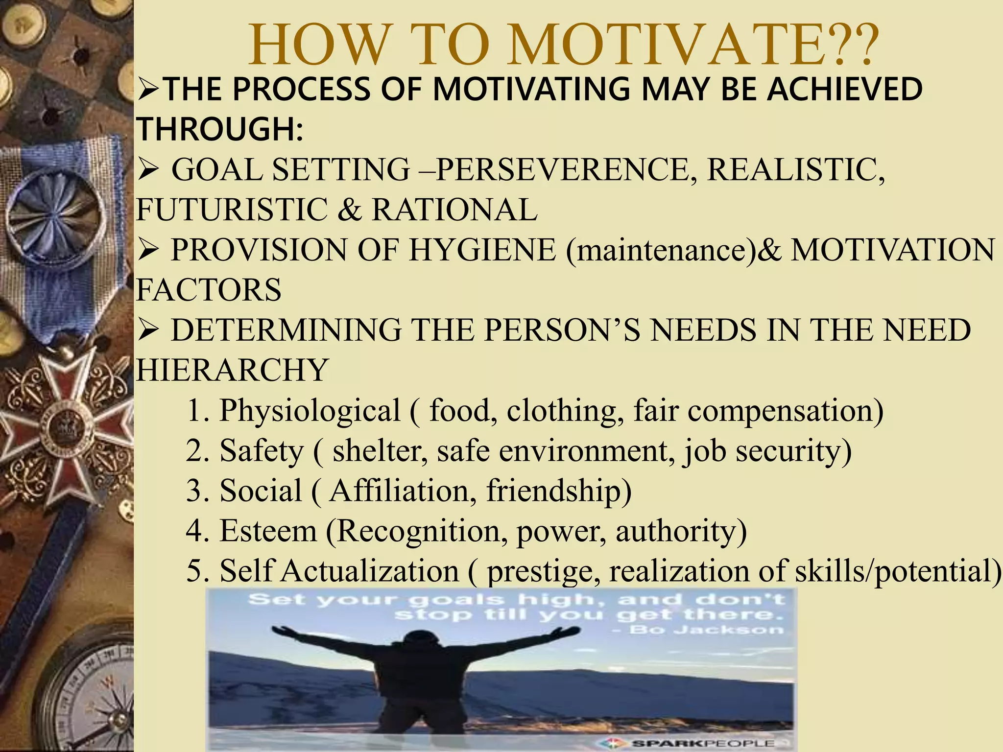 THE PROCESS OF MOTIVATING MAY BE ACHIEVED
THROUGH:
 GOAL SETTING –PERSEVERENCE, REALISTIC,
FUTURISTIC & RATIONAL
 PROVISION OF HYGIENE (maintenance)& MOTIVATION
FACTORS
 DETERMINING THE PERSON’S NEEDS IN THE NEED
HIERARCHY
1. Physiological ( food, clothing, fair compensation)
2. Safety ( shelter, safe environment, job security)
3. Social ( Affiliation, friendship)
4. Esteem (Recognition, power, authority)
5. Self Actualization ( prestige, realization of skills/potential)
HOW TO MOTIVATE??
 