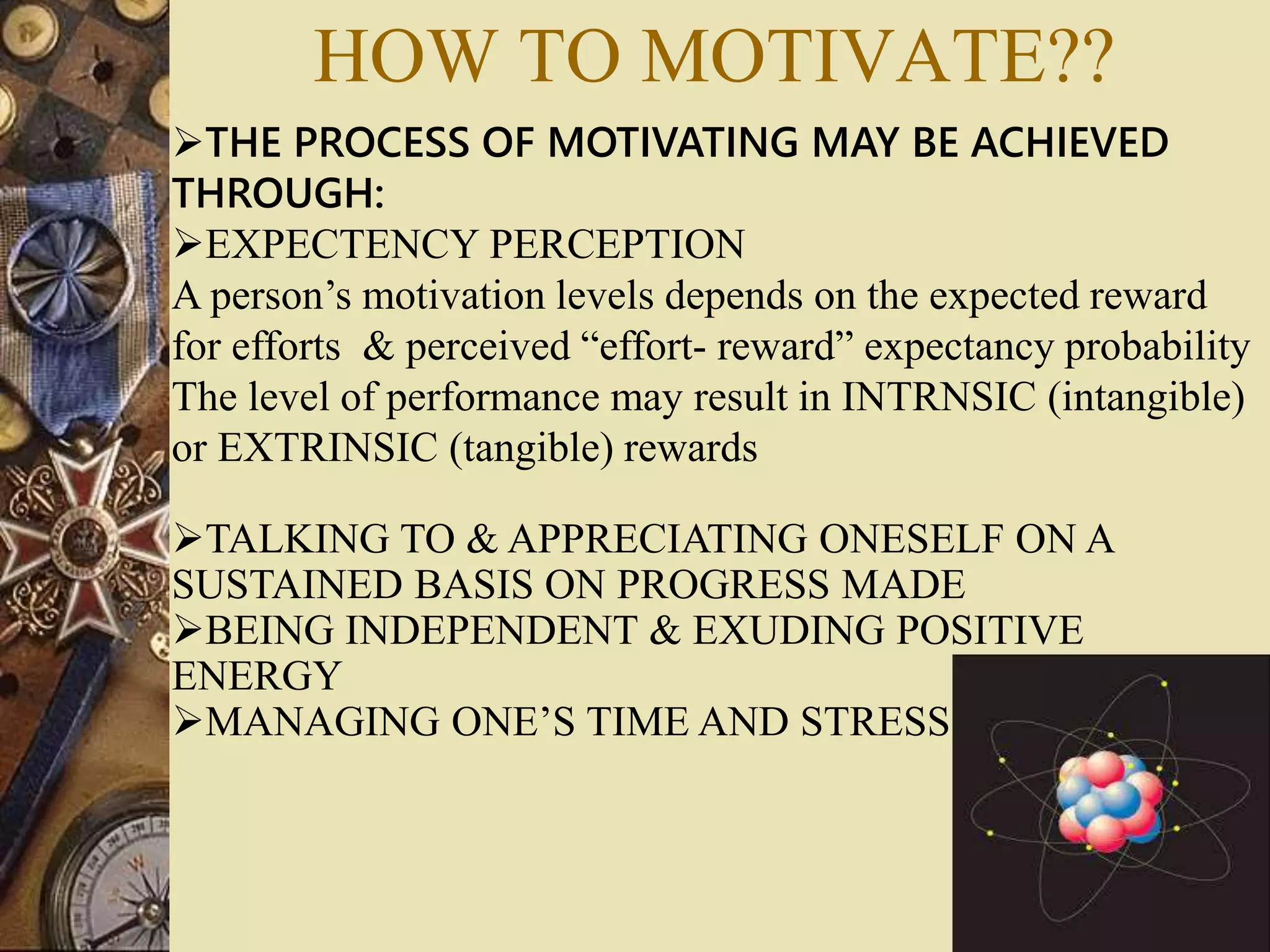 THE PROCESS OF MOTIVATING MAY BE ACHIEVED
THROUGH:
EXPECTENCY PERCEPTION
A person’s motivation levels depends on the expected reward
for efforts & perceived “effort- reward” expectancy probability
The level of performance may result in INTRNSIC (intangible)
or EXTRINSIC (tangible) rewards
TALKING TO & APPRECIATING ONESELF ON A
SUSTAINED BASIS ON PROGRESS MADE
BEING INDEPENDENT & EXUDING POSITIVE
ENERGY
MANAGING ONE’S TIME AND STRESS
HOW TO MOTIVATE??
 