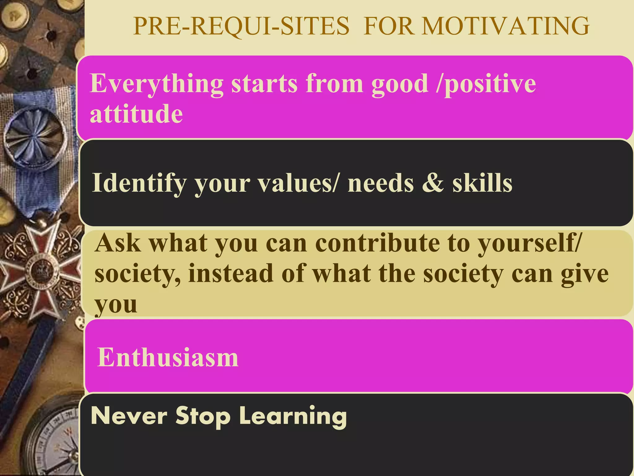 PRE-REQUI-SITES FOR MOTIVATING
Everything starts from good /positive
attitude
Identify your values/ needs & skills
Ask what you can contribute to yourself/
society, instead of what the society can give
you
Enthusiasm
Never Stop Learning
 