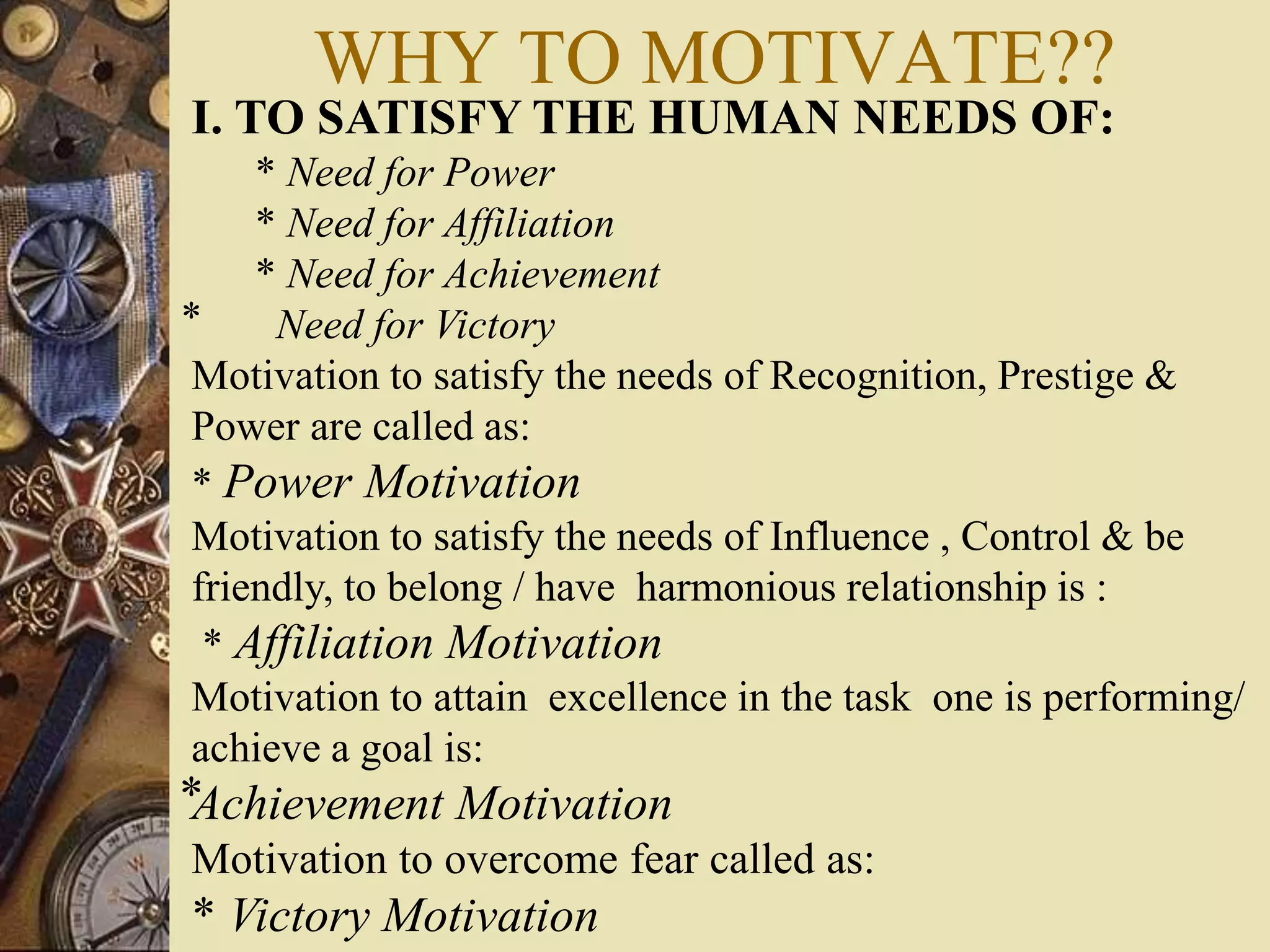WHY TO MOTIVATE??
I. TO SATISFY THE HUMAN NEEDS OF:
* Need for Power
* Need for Affiliation
* Need for Achievement
⃰ Need for Victory
Motivation to satisfy the needs of Recognition, Prestige &
Power are called as:
* Power Motivation
Motivation to satisfy the needs of Influence , Control & be
friendly, to belong / have harmonious relationship is :
* Affiliation Motivation
Motivation to attain excellence in the task one is performing/
achieve a goal is:
⃰Achievement Motivation
Motivation to overcome fear called as:
* Victory Motivation
 