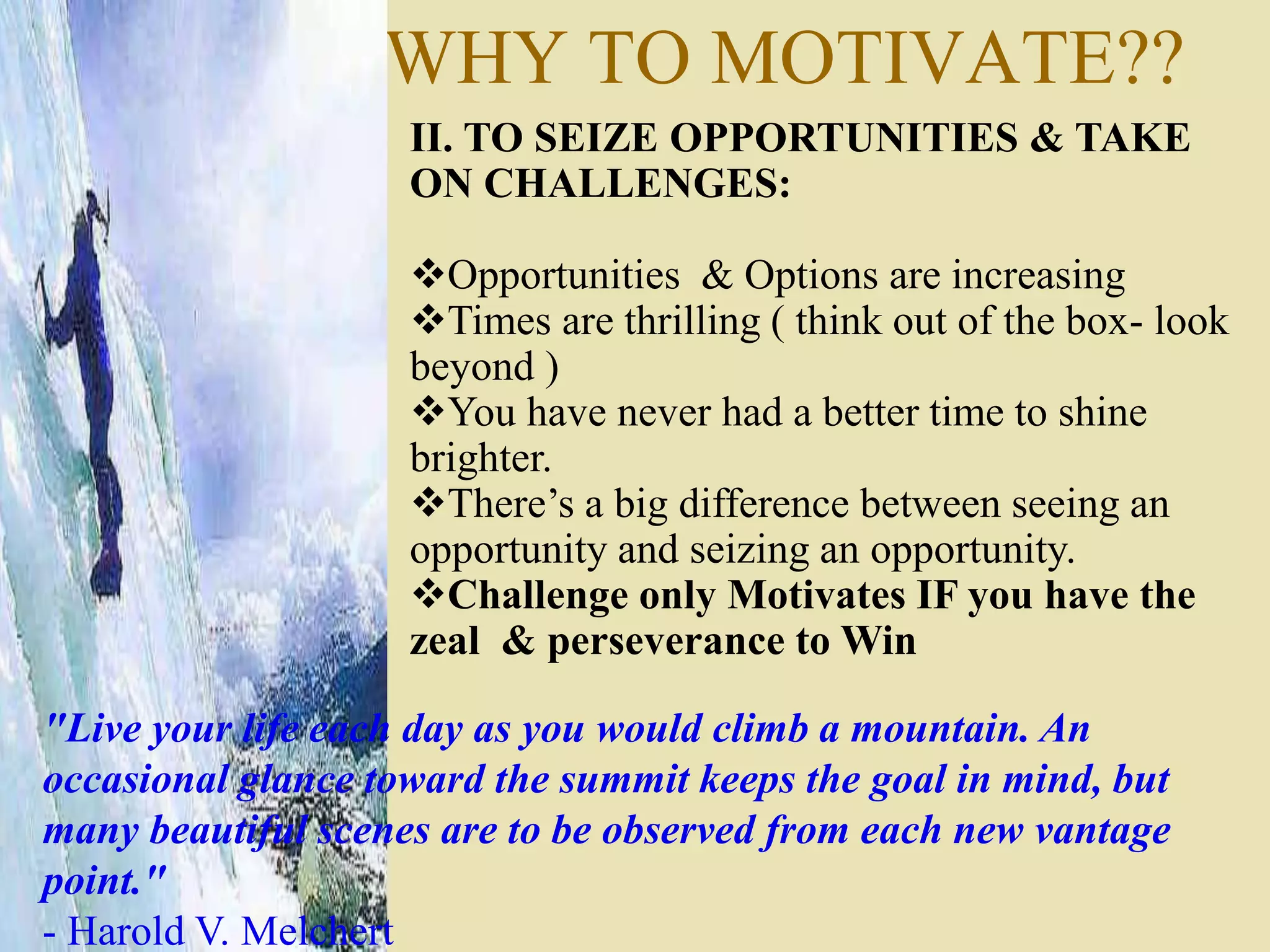 WHY TO MOTIVATE??
II. TO SEIZE OPPORTUNITIES & TAKE
ON CHALLENGES:
Opportunities & Options are increasing
Times are thrilling ( think out of the box- look
beyond )
You have never had a better time to shine
brighter.
There’s a big difference between seeing an
opportunity and seizing an opportunity.
Challenge only Motivates IF you have the
zeal & perseverance to Win
"Live your life each day as you would climb a mountain. An
occasional glance toward the summit keeps the goal in mind, but
many beautiful scenes are to be observed from each new vantage
point."
- Harold V. Melchert
 