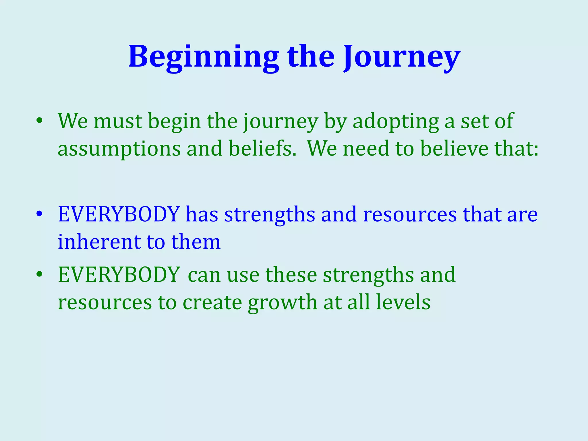 Beginning the Journey
• We must begin the journey by adopting a set of
assumptions and beliefs. We need to believe that:
• EVERYBODY has strengths and resources that are
inherent to them
• EVERYBODY can use these strengths and
resources to create growth at all levels
 