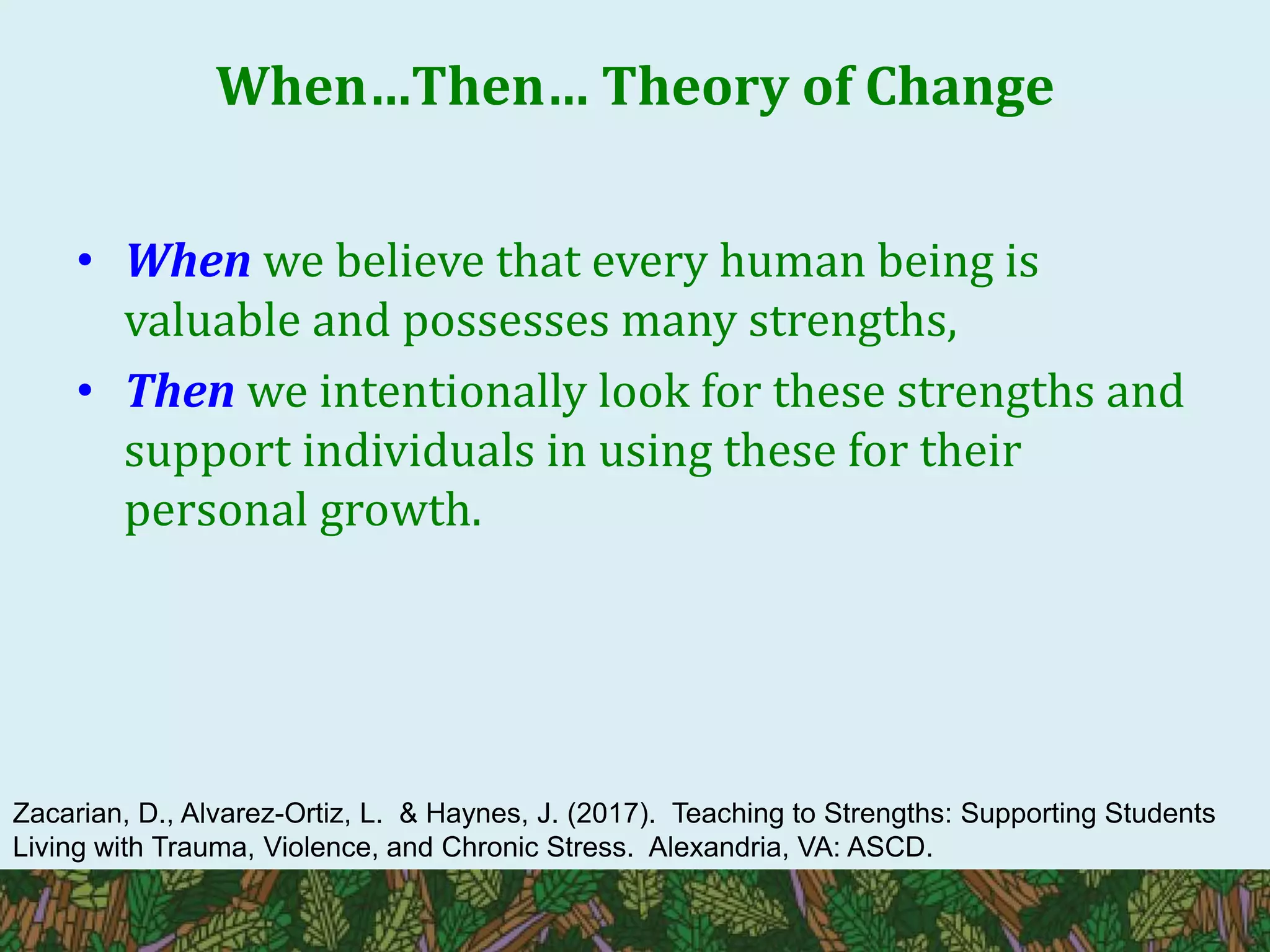 When…Then… Theory of Change
• When we believe that every human being is
valuable and possesses many strengths,
• Then we intentionally look for these strengths and
support individuals in using these for their
personal growth.
Zacarian, D., Alvarez-Ortiz, L. & Haynes, J. (2017). Teaching to Strengths: Supporting Students
Living with Trauma, Violence, and Chronic Stress. Alexandria, VA: ASCD.
 