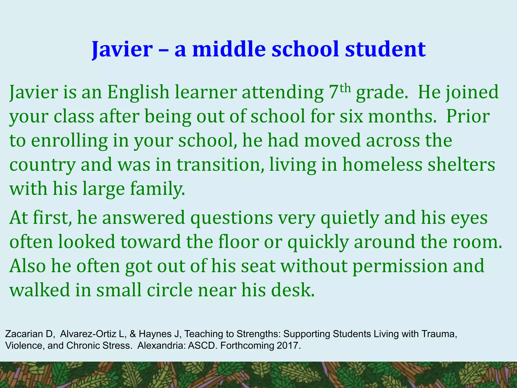 Javier – a middle school student
Javier is an English learner attending 7th grade. He joined
your class after being out of school for six months. Prior
to enrolling in your school, he had moved across the
country and was in transition, living in homeless shelters
with his large family.
At first, he answered questions very quietly and his eyes
often looked toward the floor or quickly around the room.
Also he often got out of his seat without permission and
walked in small circle near his desk.
Zacarian D, Alvarez-Ortiz L, & Haynes J, Teaching to Strengths: Supporting Students Living with Trauma,
Violence, and Chronic Stress. Alexandria: ASCD. Forthcoming 2017.
 
