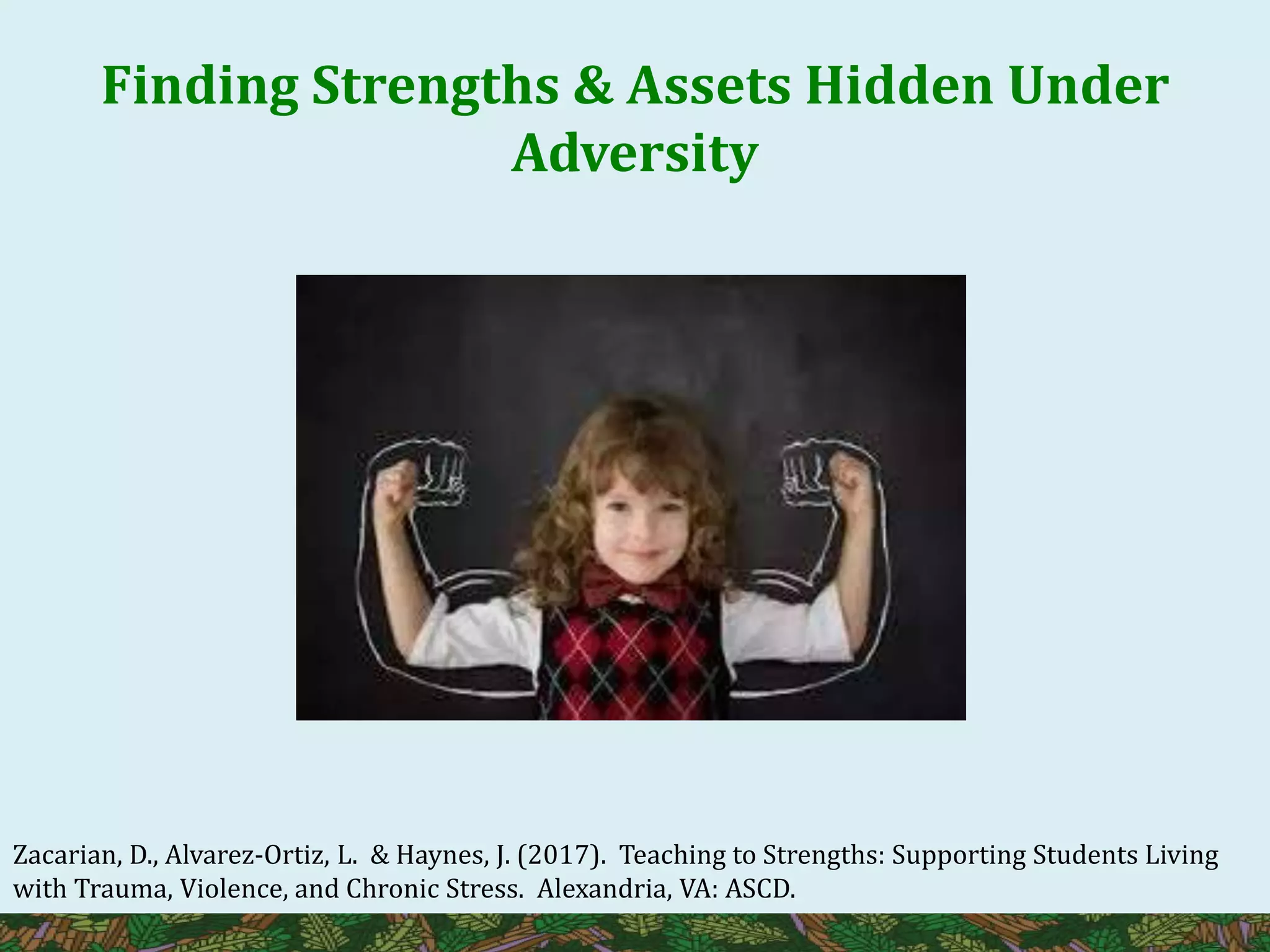 Finding Strengths & Assets Hidden Under
Adversity
Zacarian, D., Alvarez-Ortiz, L. & Haynes, J. (2017). Teaching to Strengths: Supporting Students Living
with Trauma, Violence, and Chronic Stress. Alexandria, VA: ASCD.
 