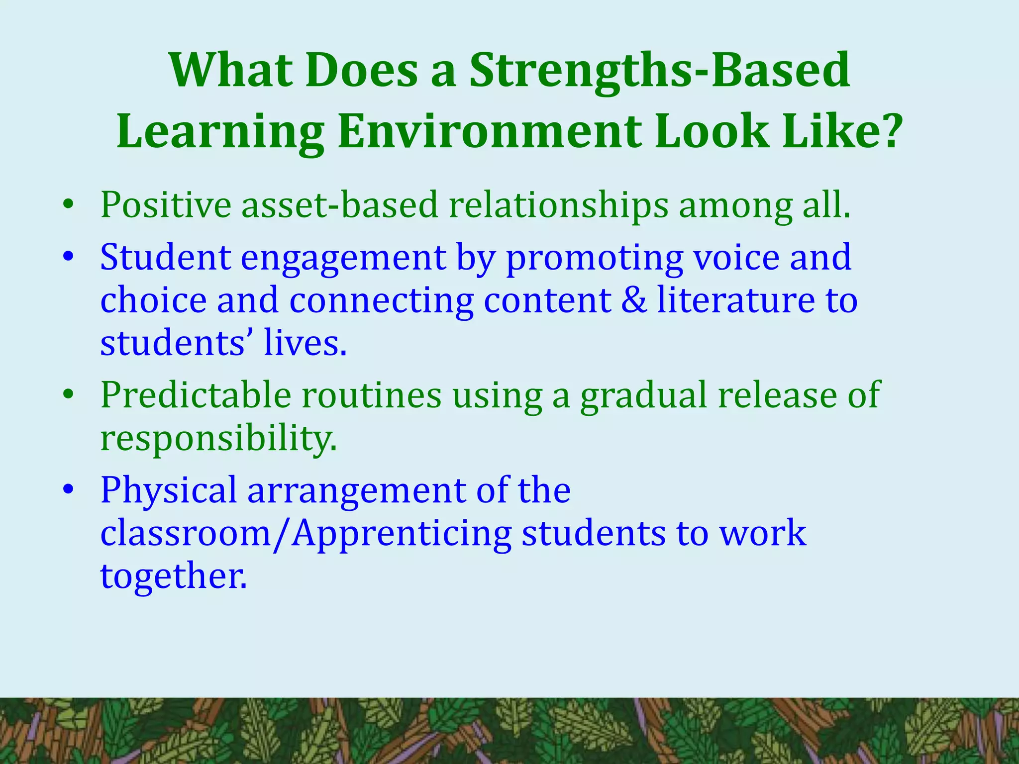 What Does a Strengths-Based
Learning Environment Look Like?
• Positive asset-based relationships among all.
• Student engagement by promoting voice and
choice and connecting content & literature to
students’ lives.
• Predictable routines using a gradual release of
responsibility.
• Physical arrangement of the
classroom/Apprenticing students to work
together.
 
